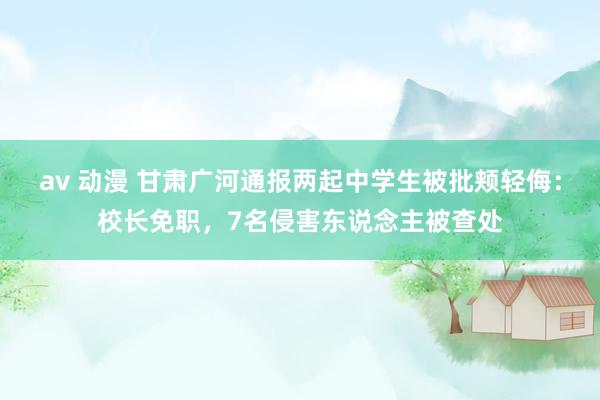 av 动漫 甘肃广河通报两起中学生被批颊轻侮：校长免职，7名侵害东说念主被查处