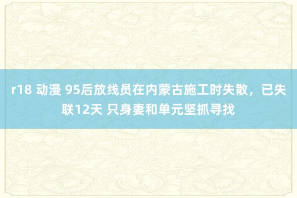 r18 动漫 95后放线员在内蒙古施工时失散，已失联12天 只身妻和单元坚抓寻找