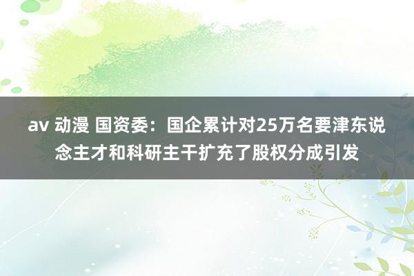 av 动漫 国资委：国企累计对25万名要津东说念主才和科研主干扩充了股权分成引发