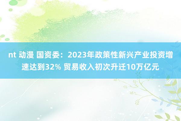 nt 动漫 国资委：2023年政策性新兴产业投资增速达到32% 贸易收入初次升迁10万亿元