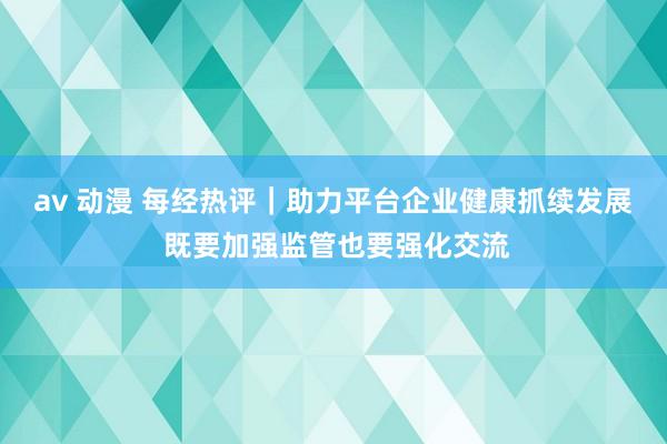 av 动漫 每经热评｜助力平台企业健康抓续发展 既要加强监管也要强化交流