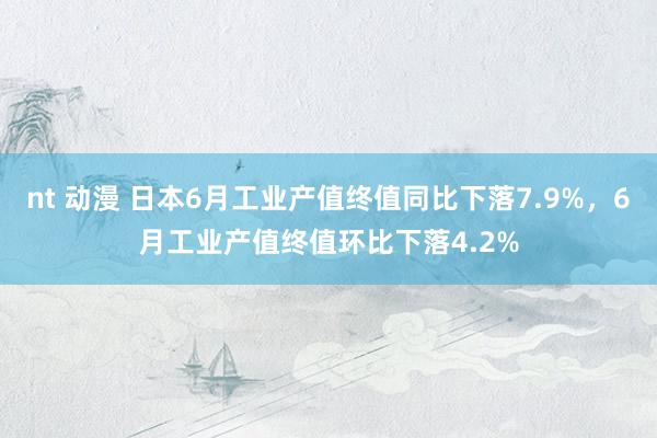 nt 动漫 日本6月工业产值终值同比下落7.9%，6月工业产值终值环比下落4.2%