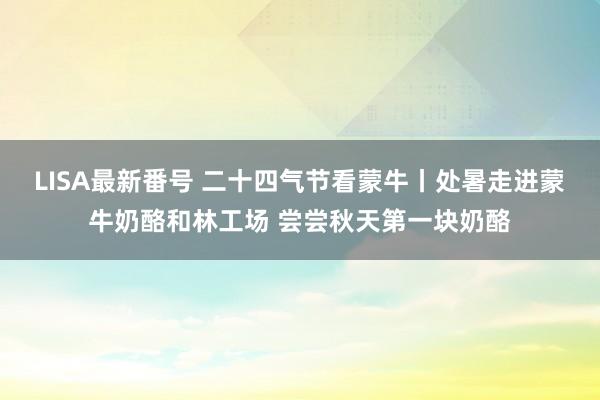 LISA最新番号 二十四气节看蒙牛丨处暑走进蒙牛奶酪和林工场 尝尝秋天第一块奶酪