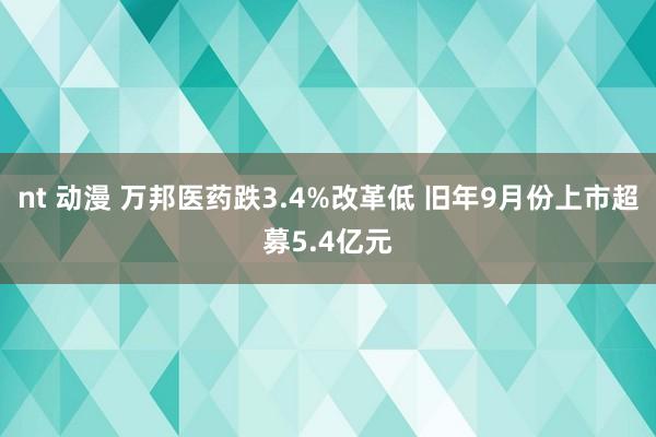 nt 动漫 万邦医药跌3.4%改革低 旧年9月份上市超募5.4亿元