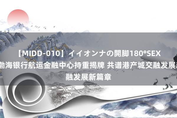 【MIDD-010】イイオンナの開脚180°SEX LISA 渤海银行航运金融中心持重揭牌 共谱港产城交融发展新篇章