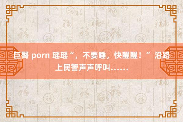 巨臀 porn 瑶瑶“，不要睡，快醒醒！” 沿路上民警声声呼叫……