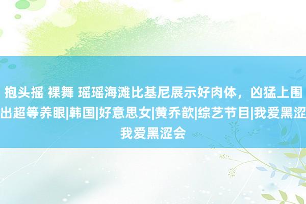 抱头摇 裸舞 瑶瑶海滩比基尼展示好肉体，凶猛上围掉出超等养眼|韩国|好意思女|黄乔歆|综艺节目|我爱黑涩会