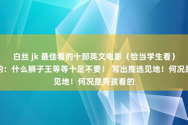 白丝 jk 最佳看的十部英文电影（恰当学生看）不要鸠拙的：什么狮子王等等十足不要！ 写出推选见地！何况是男孩看的