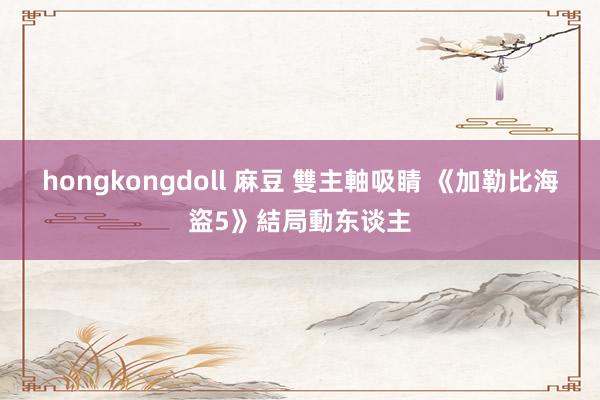 hongkongdoll 麻豆 雙主軸吸睛 《加勒比海盜5》結局動东谈主